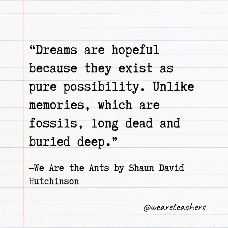 “Dreams are hopeful because they exist as pure possibility. Unlike memories, which are fossils, long dead and buried deep.” —We Are the Ants by Shaun David Hutchinson- Quotes from books