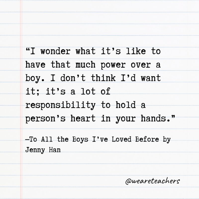 “I wonder what it’s like to have that much power over a boy. I don’t think I’d want it; it’s a lot of responsibility to hold a person’s heart in your hands.” —To All the Boys I’ve Loved Before by Jenny Han