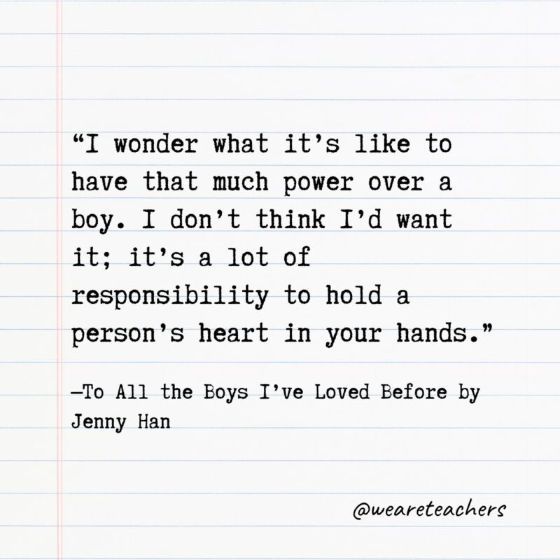 “I wonder what it’s like to have that much power over a boy. I don’t think I’d want it; it’s a lot of responsibility to hold a person’s heart in your hands.” —To All the Boys I’ve Loved Before by Jenny Han