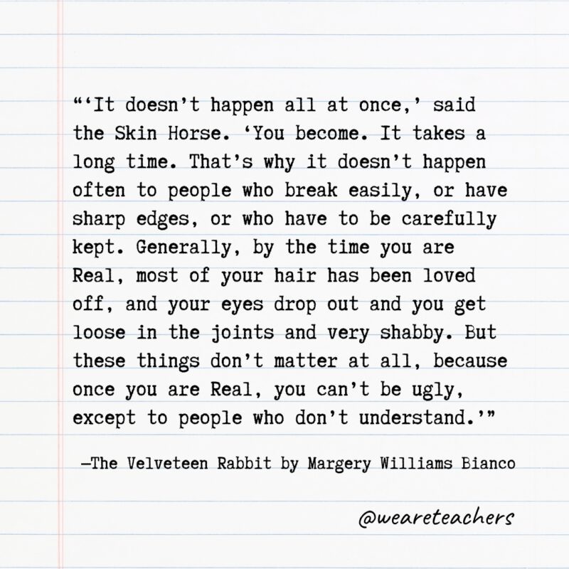 Quotes from Books: "'It doesn't happen all at once,' said the Skin Horse. 'You become. It takes a long time. That's why it doesn't happen often to people who break easily, or have sharp edges, or who have to be carefully kept. Generally, by the time you are Real, most of your hair has been loved off, and your eyes drop out and you get loose in the joints and very shabby. But these things don't matter at all, because once you are Real, you can't be ugly, except to people who don't understand.'” —The Velveteen Rabbit by Margery Williams Bianco