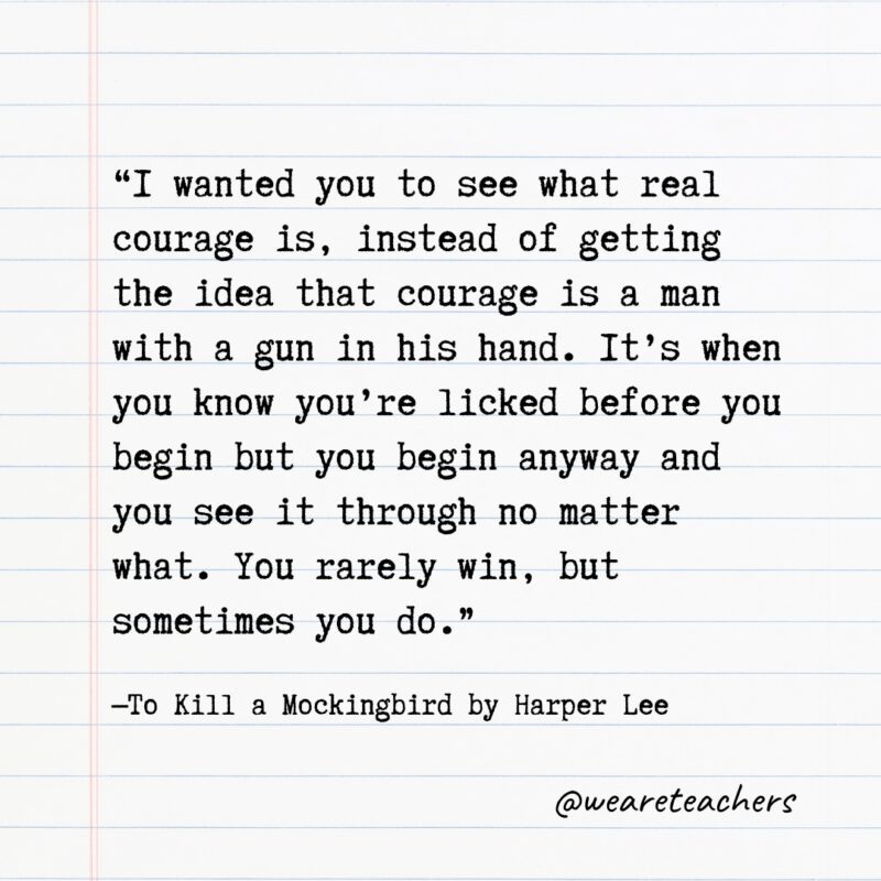 “I wanted you to see what real courage is, instead of getting the idea that courage is a man with a gun in his hand. It’s when you know you’re licked before you begin but you begin anyway and you see it through no matter what. You rarely win, but sometimes you do.” —To Kill a Mockingbird by Harper Lee