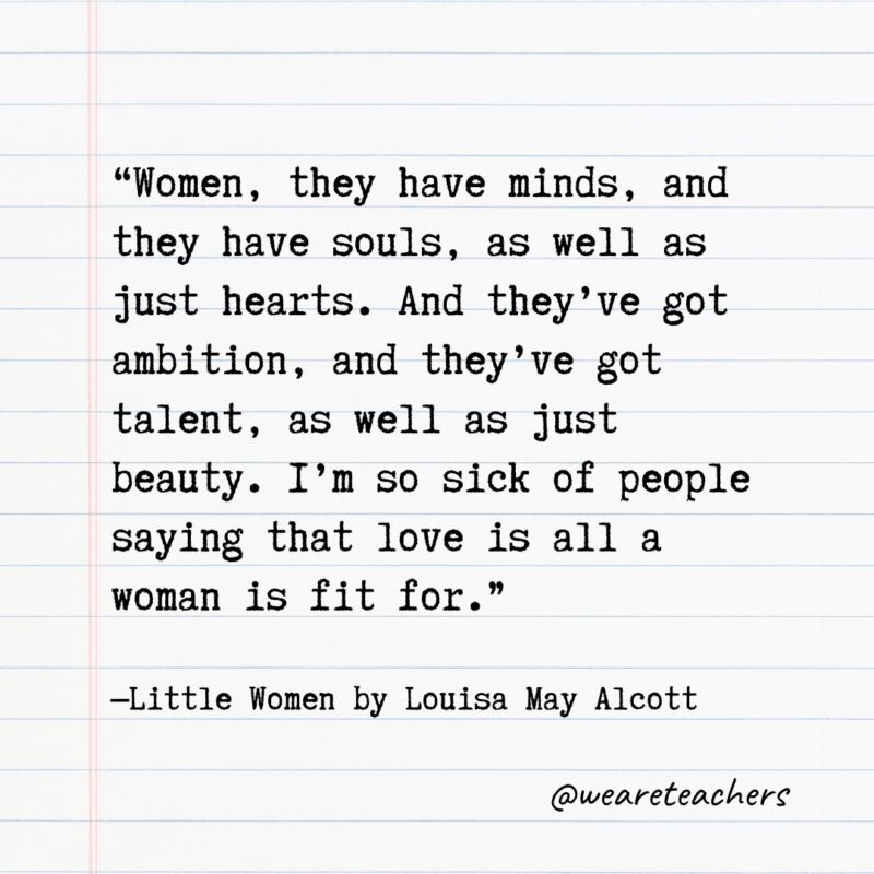 "Women, they have minds, and they have souls, as well as just hearts. And they’ve got ambition, and they’ve got talent, as well as just beauty. I’m so sick of people saying that love is all a woman is fit for." —Little Women by Louisa May Alcott
