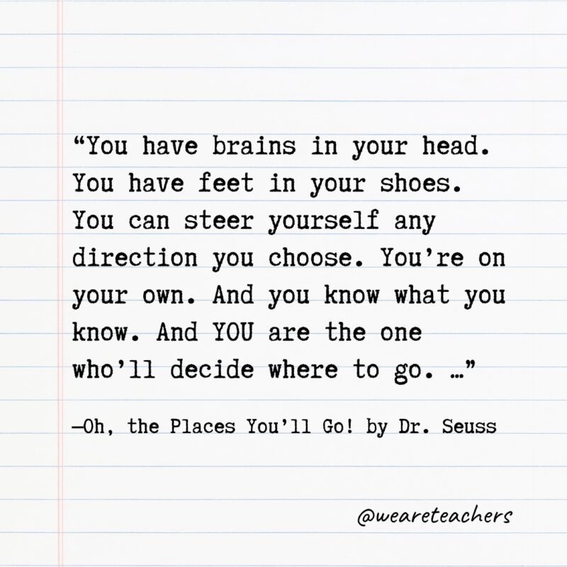 “You have brains in your head. You have feet in your shoes. You can steer yourself any direction you choose. You’re on your own. And you know what you know. And YOU are the one who’ll decide where to go. …” —Oh, the Places You’ll Go! by Dr. Seuss