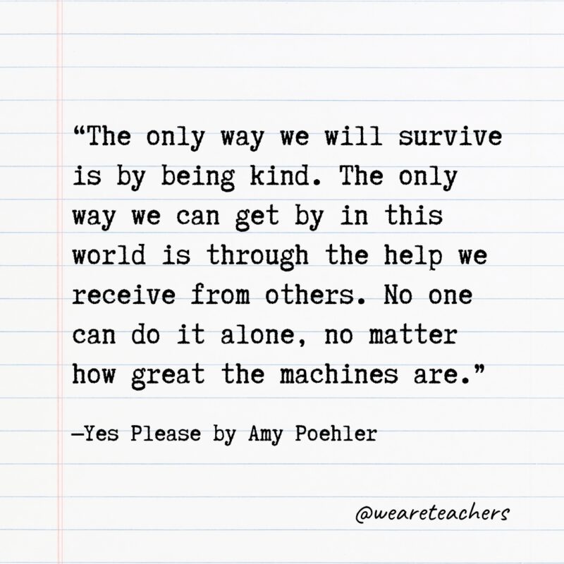 “The only way we will survive is by being kind. The only way we can get by in this world is through the help we receive from others. No one can do it alone, no matter how great the machines are.” —Yes Please by Amy Poehler