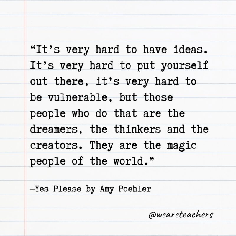 “It’s very hard to have ideas. It’s very hard to put yourself out there, it’s very hard to be vulnerable, but those people who do that are the dreamers, the thinkers and the creators. They are the magic people of the world.” —Yes Please by Amy Poehler