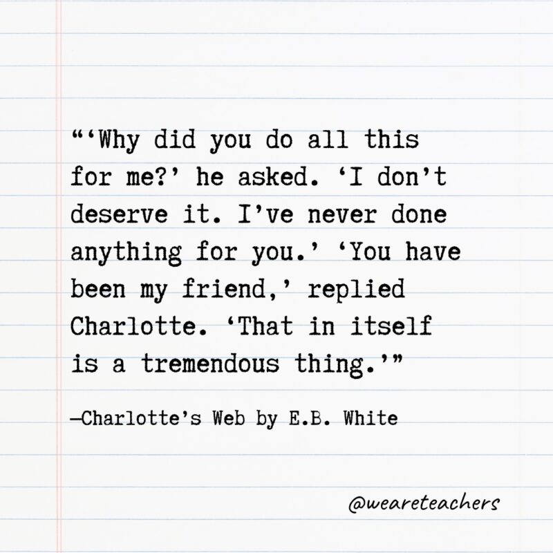 6. “‘Why did you do all this for me?’ he asked. ‘I don’t deserve it. I’ve never done anything for you.’ ‘You have been my friend,’ replied Charlotte. ‘That in itself is a tremendous thing.’” —Charlotte’s Web by E.B. White