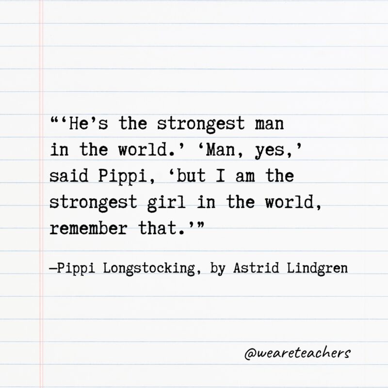 “‘He’s the strongest man in the world.’ ‘Man, yes,’ said Pippi, ‘but I am the strongest girl in the world, remember that.’” —Pippi Longstocking, by Astrid Lindgren
