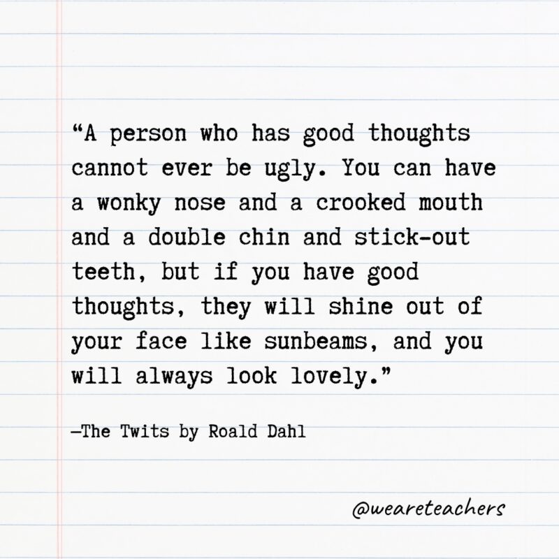 Quotes from Books: "A person who has good thoughts cannot ever be ugly. You can have a wonky nose and a crooked mouth and a double chin and stick-out teeth, but if you have good thoughts, they will shine out of your face like sunbeams, and you will always look lovely." —The Twits by Roald Dahl