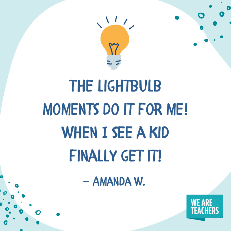 The lightbulb moments do it for me! When I see a kid finally get it!—Amanda W. 