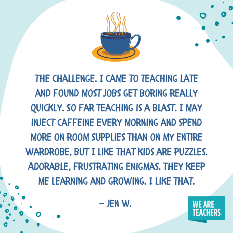 The challenge. I came to teaching late and found most jobs get boring really quickly. So far teaching is a blast. I may inject caffeine every morning and spend more on room supplies than on my entire wardrobe, but I like that kids are puzzles. Adorable, frustrating enigmas. They keep me learning and growing. I like that.—Jen W.