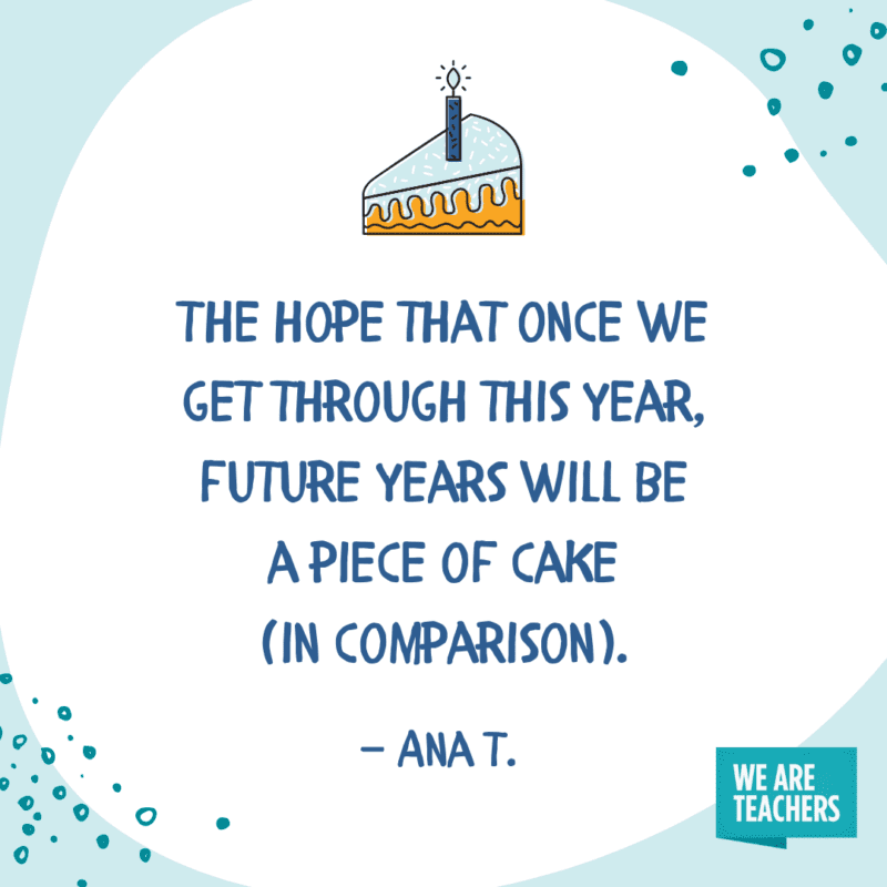 The hope that once we get through this year, future years will be a piece of cake (in comparison).—Ana T.