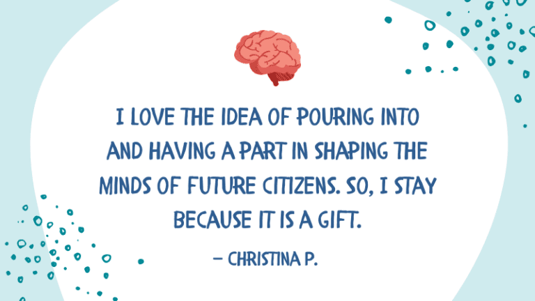 I love the idea of pouring into and having a part in shaping the minds of future citizens. So, I stay because it is a gift. — Christina P.