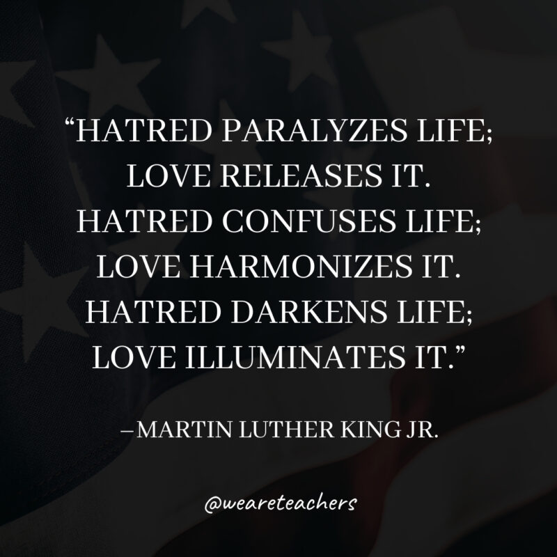 Hatred paralyzes life; love releases it. Hatred confuses life; love harmonizes it. Hatred darkens life; love illuminates it.