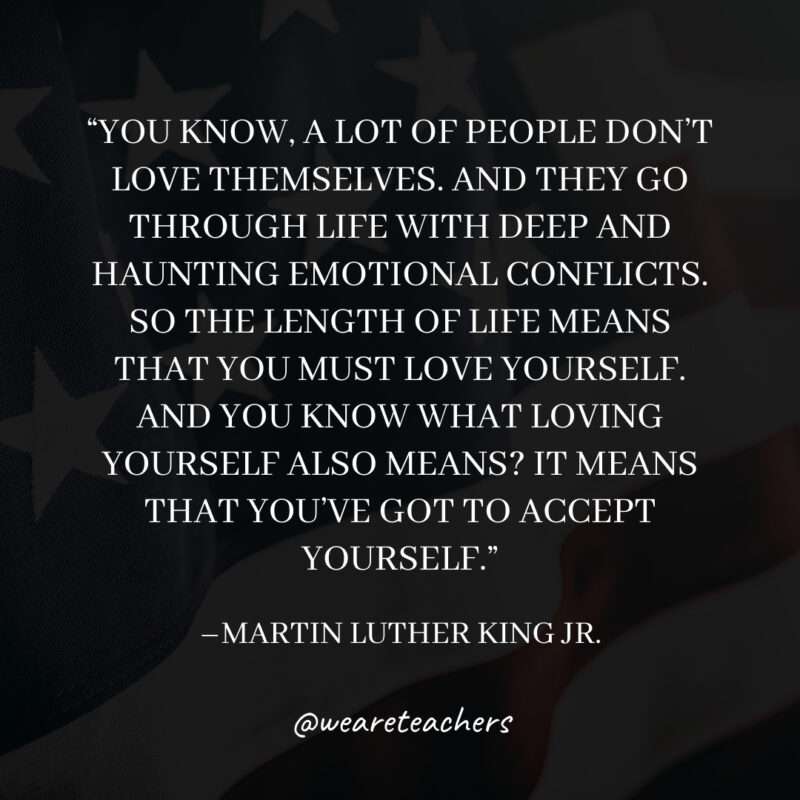 You know, a lot of people don’t love themselves. And they go through life with deep and haunting emotional conflicts. So the length of life means that you must love yourself. And you know what loving yourself also means? It means that you’ve got to accept yourself.