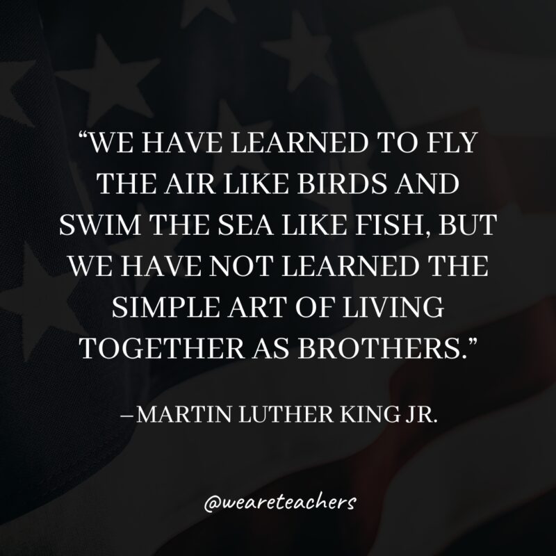 “We have learned to fly the air like birds and swim the sea like fish, but we have not learned the simple art of living together as brothers.”
