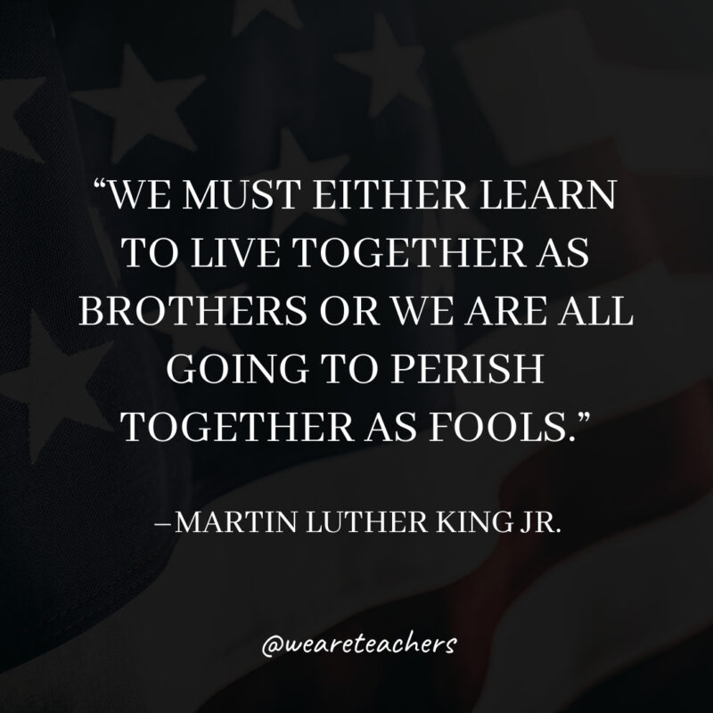 We must either learn to live together as brothers or we are all going to perish together as fools.- martin luther king jr. quotes