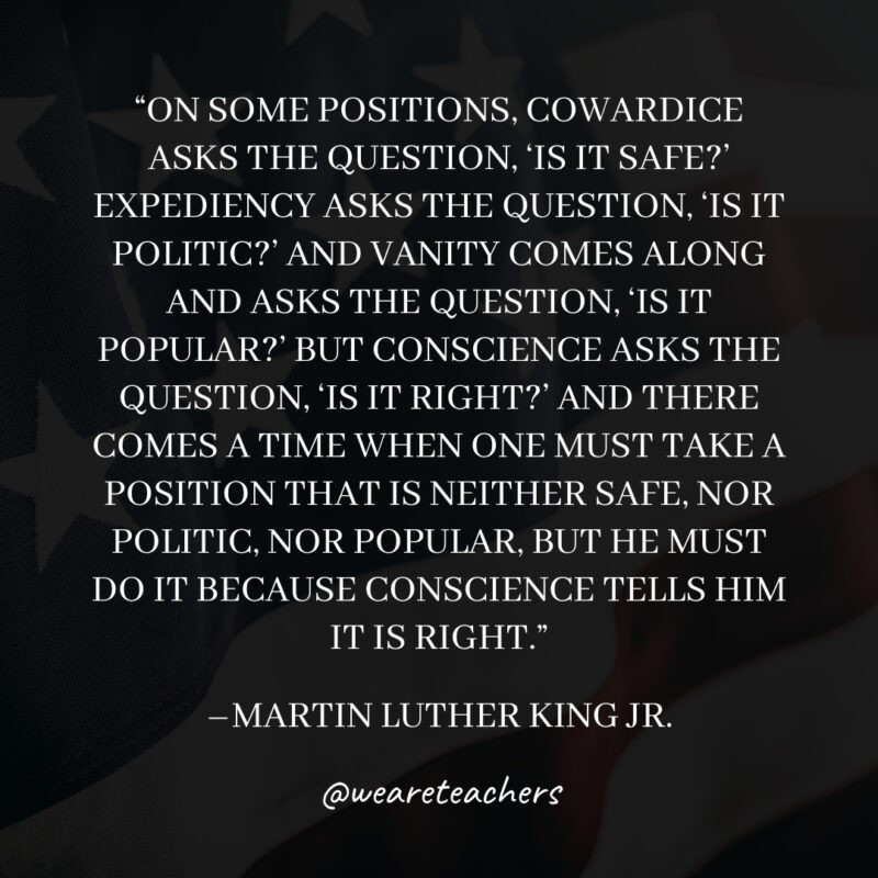 On some positions, Cowardice asks the question, 'Is it safe?' Expediency asks the question, 'Is it politic?' And Vanity comes along and asks the question, 'Is it popular?' But Conscience asks the question, 'Is it right?' And there comes a time when one must take a position that is neither safe, nor politic, nor popular, but he must do it because Conscience tells him it is right.