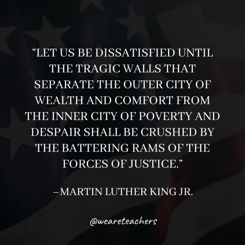 Let us be dissatisfied until the tragic walls that separate the outer city of wealth and comfort from the inner city of poverty and despair shall be crushed by the battering rams of the forces of justice.