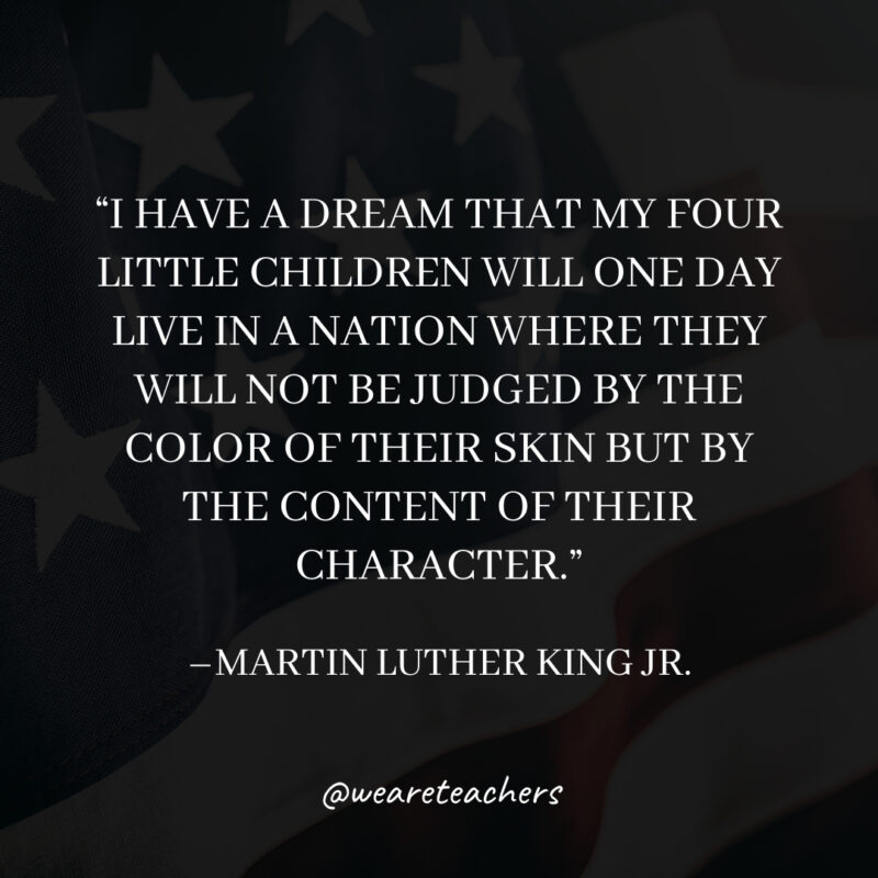 I have a dream that my four little children will one day live in a nation where they will not be judged by the color of their skin but by the content of their character.