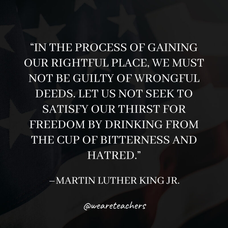 In the process of gaining our rightful place, we must not be guilty of wrongful deeds. Let us not seek to satisfy our thirst for freedom by drinking from the cup of bitterness and hatred.
