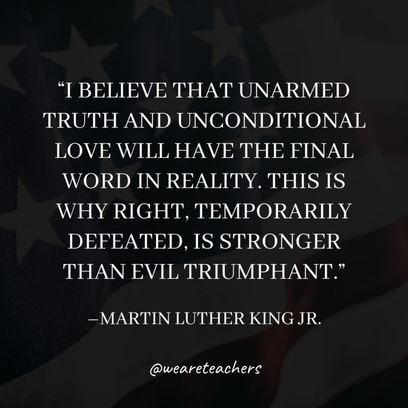 I believe that unarmed truth and unconditional love will have the final word in reality. This is why right, temporarily defeated, is stronger than evil triumphant.