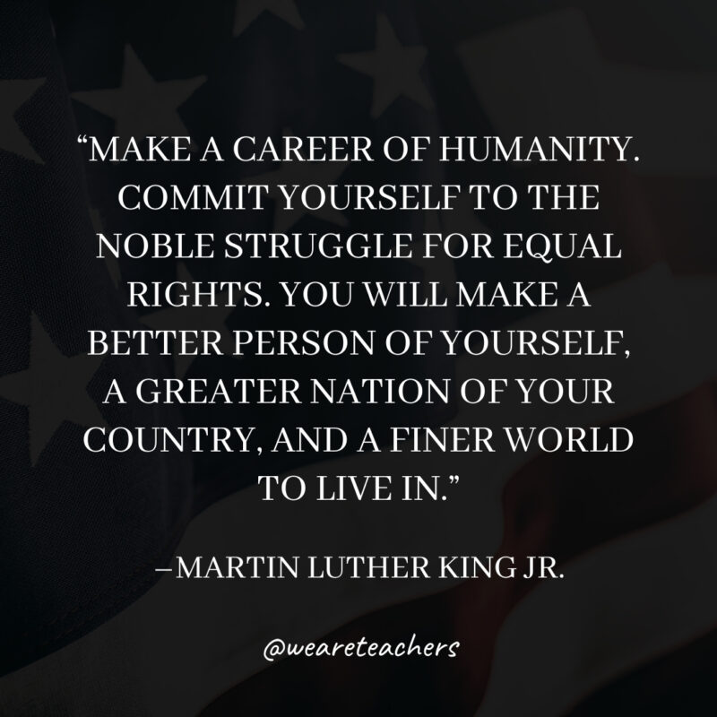 Make a career of humanity. Commit yourself to the noble struggle for equal rights. You will make a better person of yourself, a greater nation of your country, and a finer world to live in