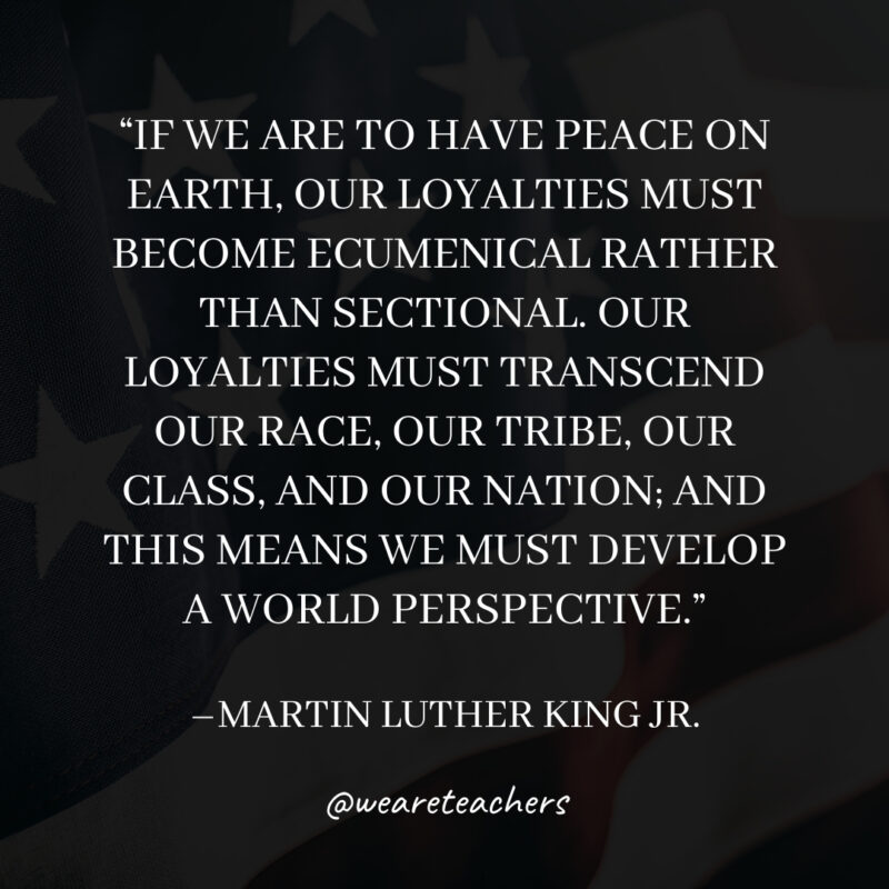 If we are to have peace on earth, our loyalties must become ecumenical rather than sectional. Our loyalties must transcend our race, our tribe, our class, and our nation; and this means we must develop a world perspective.
