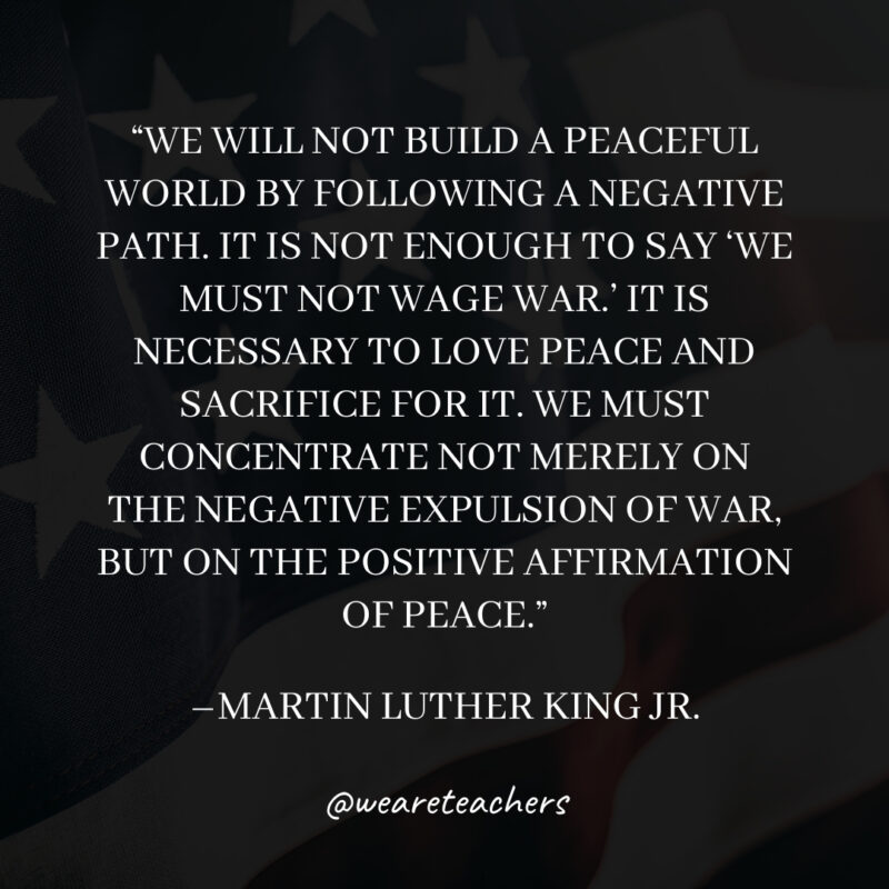 We will not build a peaceful world by following a negative path. It is not enough to say 'We must not wage war.' It is necessary to love peace and sacrifice for it. We must concentrate not merely on the negative expulsion of war, but on the positive affirmation of peace.