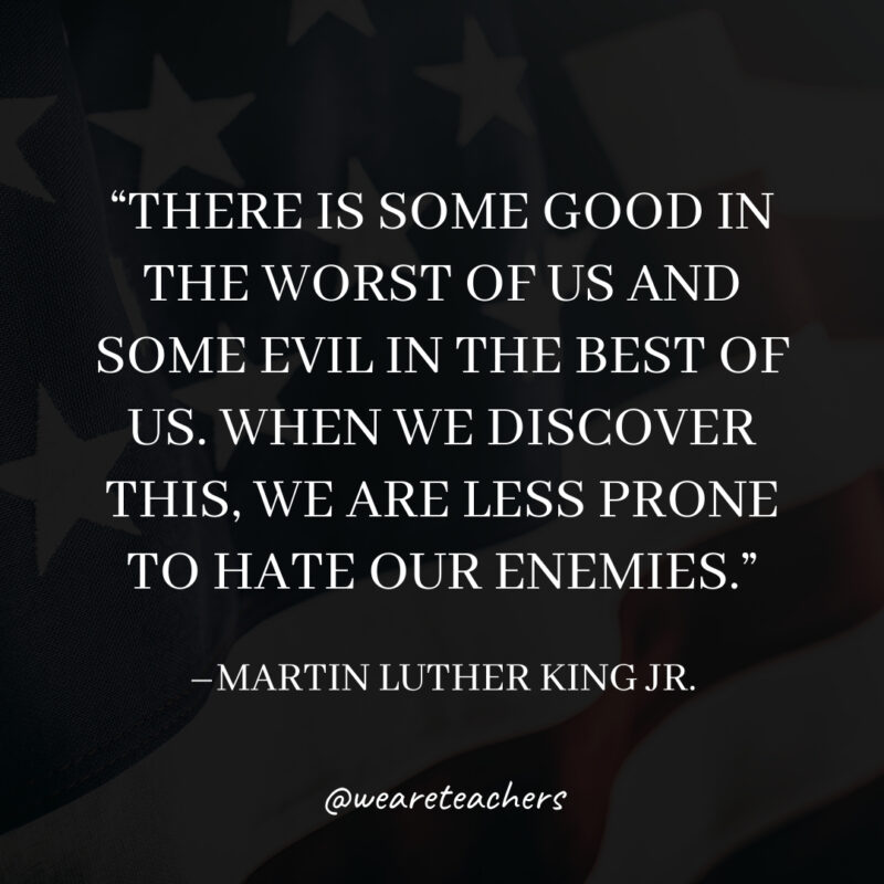 There is some good in the worst of us and some evil in the best of us. When we discover this, we are less prone to hate our enemies.