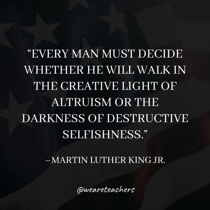 Every man must decide whether he will walk in the creative light of altruism or the darkness of destructive selfishness.
