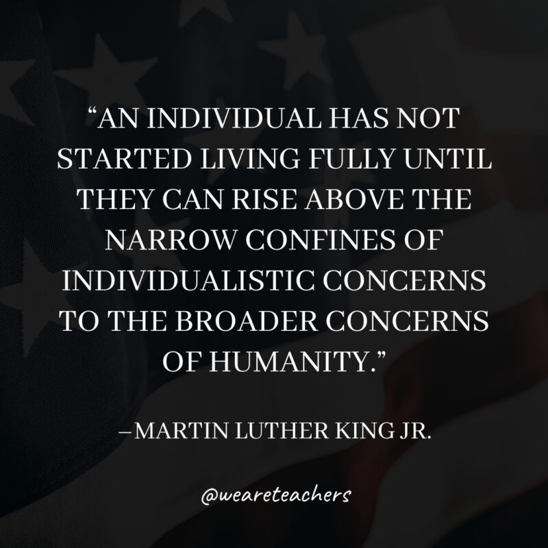 An individual has not started living fully until they can rise above the narrow confines of individualistic concerns to the broader concerns of humanity.- martin luther king jr. quotes