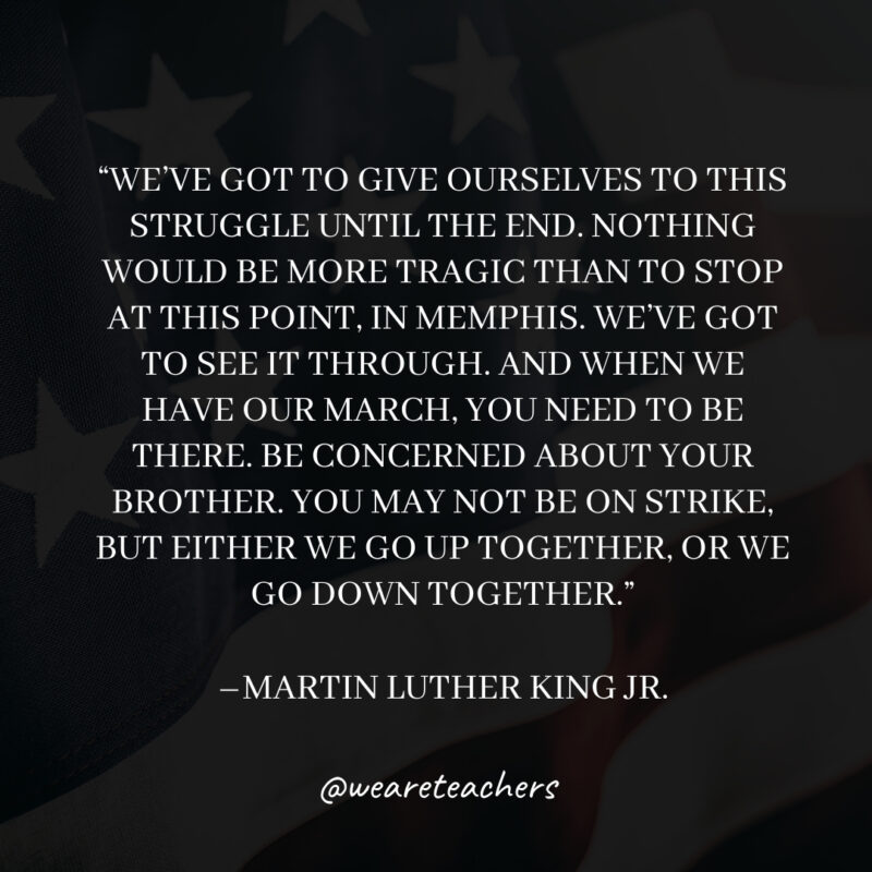 We've got to give ourselves to this struggle until the end. Nothing would be more tragic than to stop at this point, in Memphis. We've got to see it through. And when we have our march, you need to be there. Be concerned about your brother. You may not be on strike, but either we go up together, or we go down together.