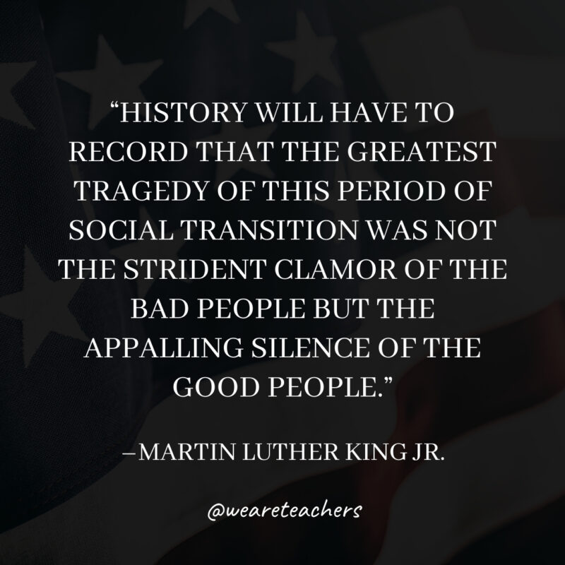 History will have to record that the greatest tragedy of this period of social transition was not the strident clamor of the bad people but the appalling silence of the good people.