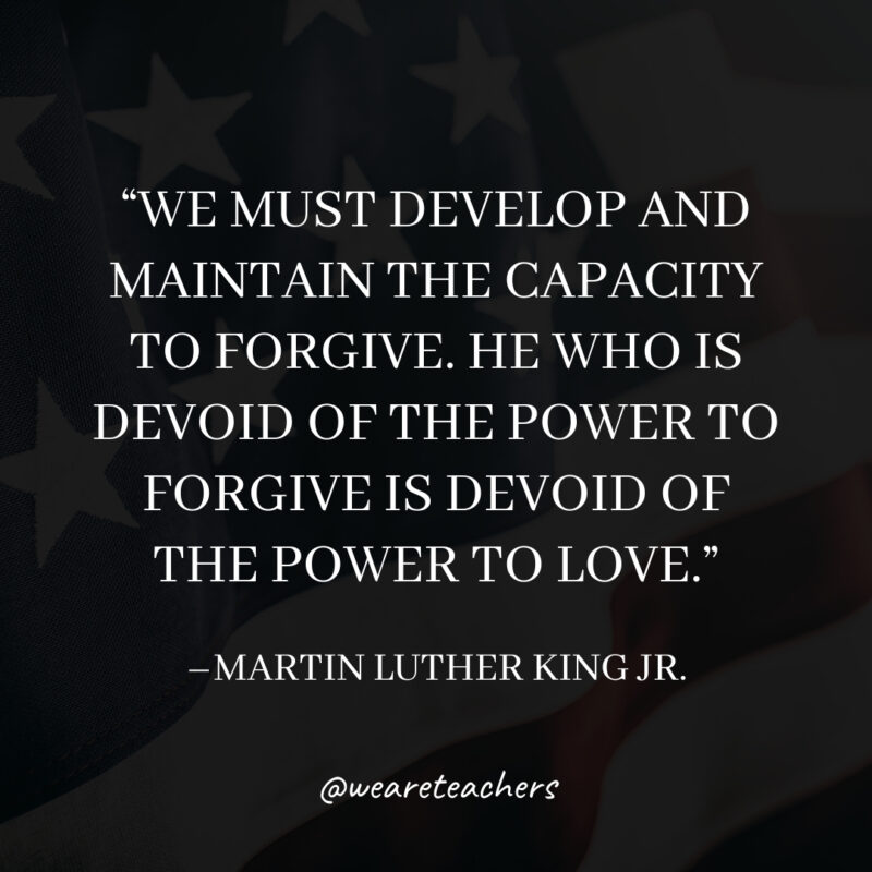 We must develop and maintain the capacity to forgive. He who is devoid of the power to forgive is devoid of the power to love.- martin luther king jr. quotes