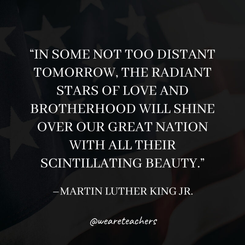 In some not too distant tomorrow, the radiant stars of love and brotherhood will shine over our great nation with all their scintillating beauty.- martin luther king jr. quotes