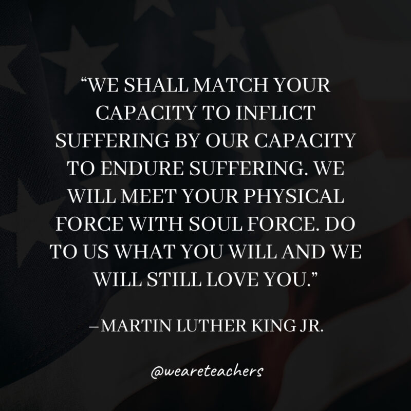 We shall match your capacity to inflict suffering by our capacity to endure suffering. We will meet your physical force with soul force. Do to us what you will and we will still love you.