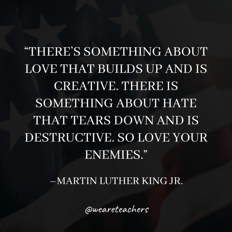 There's something about love that builds up and is creative. There is something about hate that tears down and is destructive. So love your enemies.