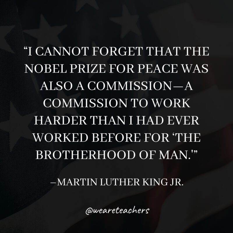 I cannot forget that the Nobel Prize for Peace was also a commission—a commission to work harder than I had ever worked before for 'the brotherhood of man.'