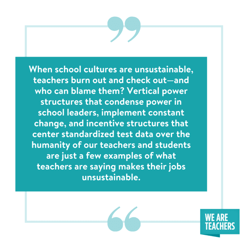 "When school cultures are unsustainable, teachers burn out and check out—and who can blame them? Vertical power structures that condense power in school leaders, constant change, and incentive structures that center standardized test data over the humanity of our teachers and students are just a few examples of what teachers are saying makes their jobs unsustainable."