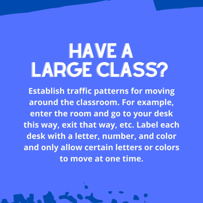 Establish traffic patterns for moving around the classroom. For example, enter the room and go to your desk this way, exit that way, etc. Label each desk with a letter, number, and color and only allow certain letters or colors to move at one time.