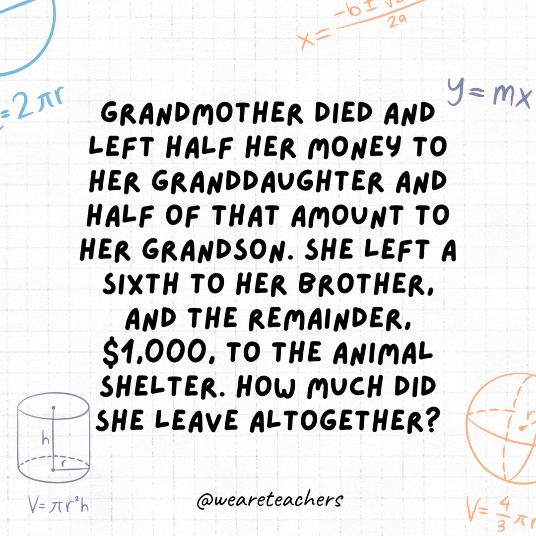 16. Grandmother died and left half her money to her granddaughter and half of that amount to her grandson. She left a sixth to her brother, and the remainder, $1,000, to the animal shelter. How much did she leave altogether?