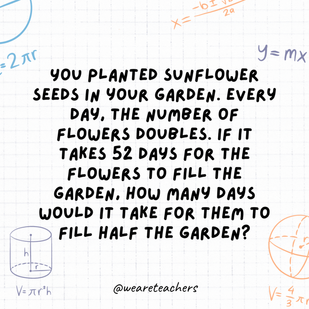 18. You planted sunflower seeds in your garden. Every day, the number of flowers doubles. If it takes 52 days for the flowers to fill the garden, how many days would it take for them to fill half the garden?