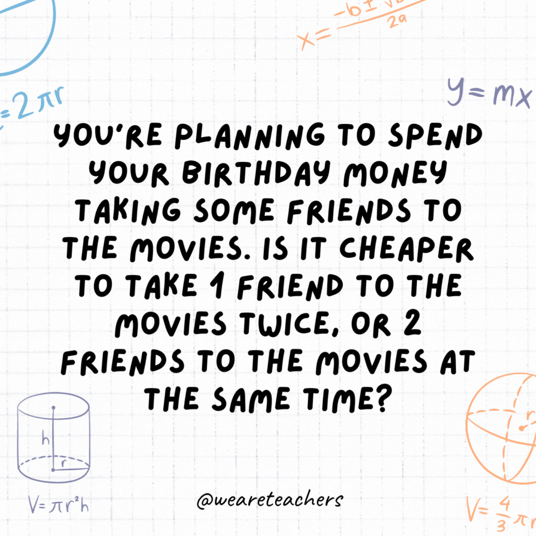 35. You're planning to spend your birthday money taking some friends to the movies. Is it cheaper to take 1 friend to the movies twice, or 2 friends to the movies at the same time?