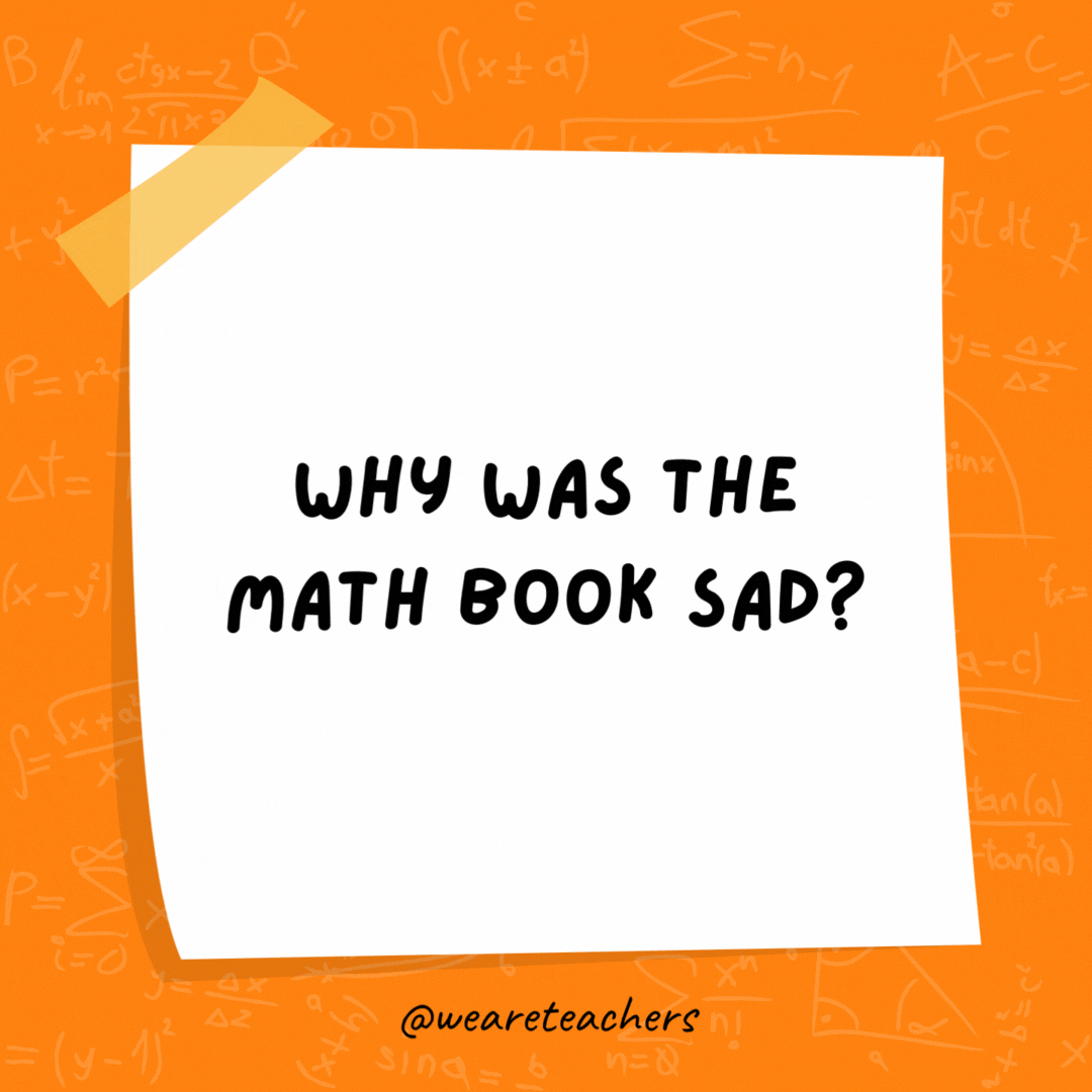 Why was the math book sad?

Because it had too many problems.