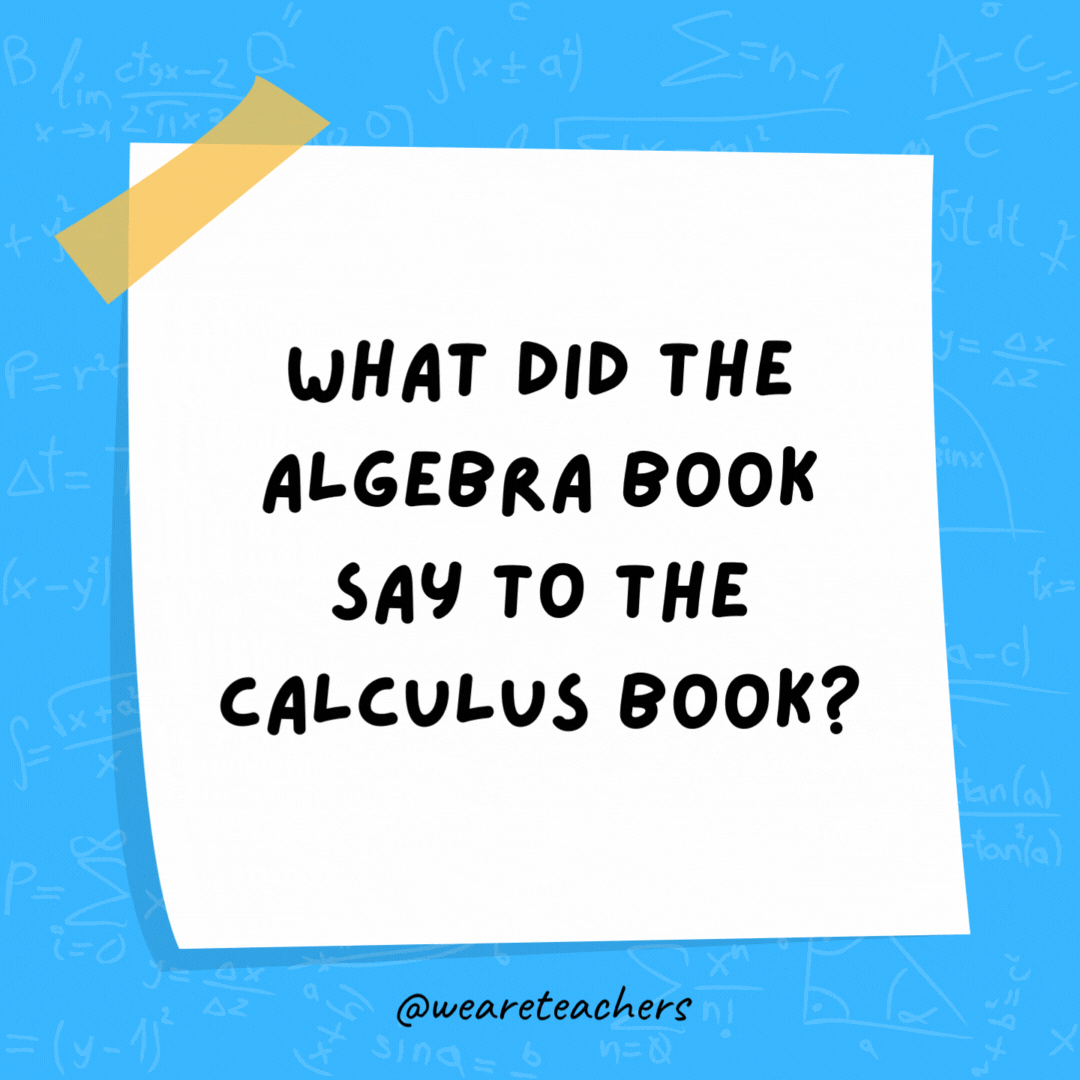 What did the algebra book say to the calculus book?

"Stop deriving me crazy!"