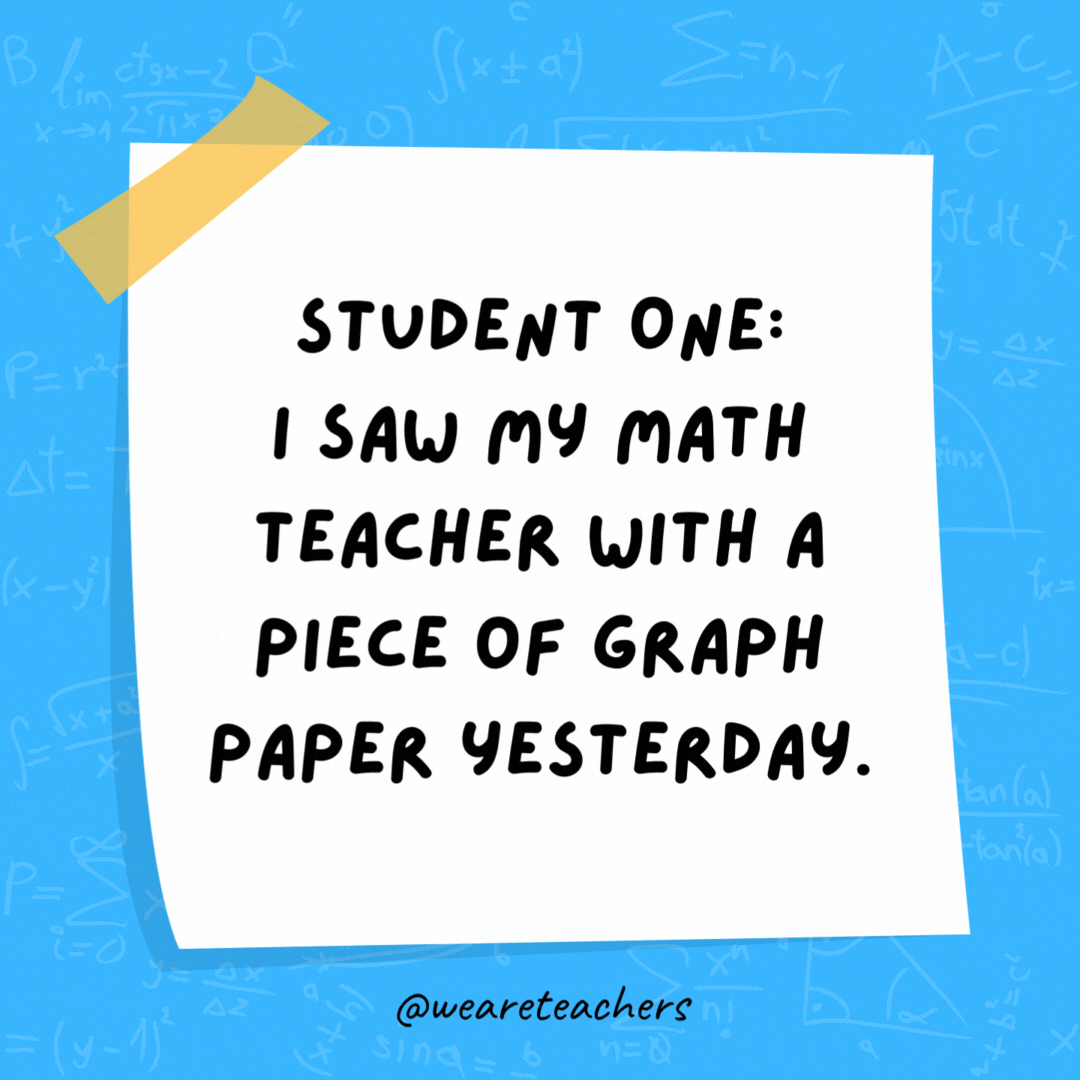 student One: I saw my math teacher with a piece of graph paper yesterday. Student Two: She must be plotting something.