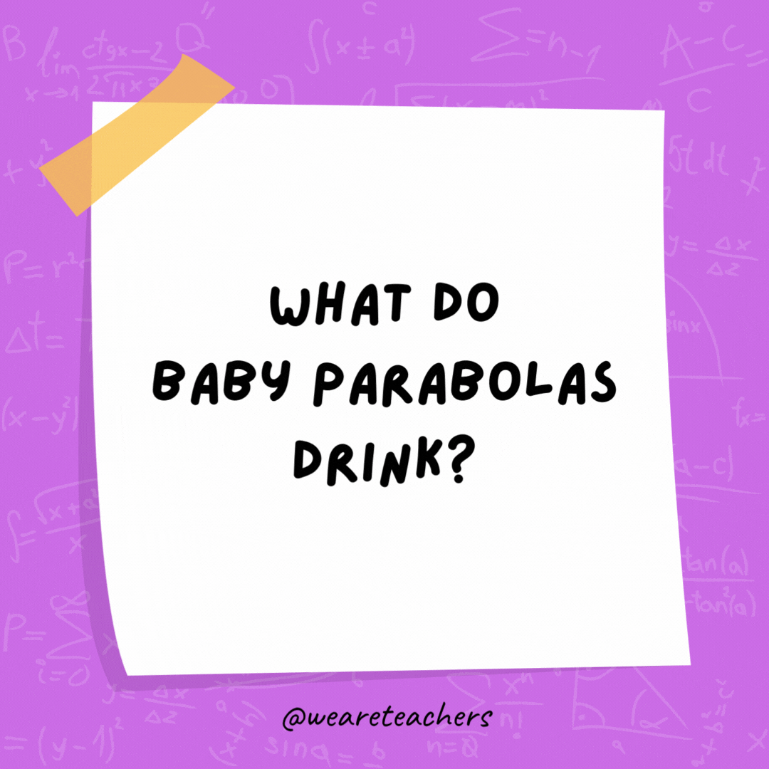 What do baby parabolas drink? Quadratic formula.- math jokes