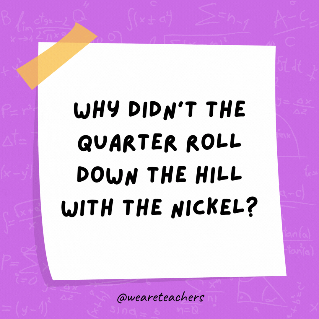 Why didn't the quarter roll down the hill with the nickel?