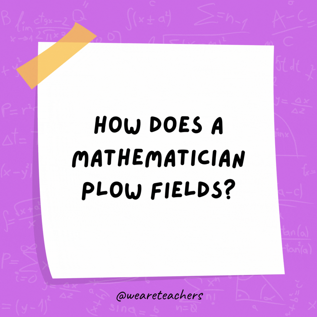 How does a mathematician plow fields?

With a pro-tractor.