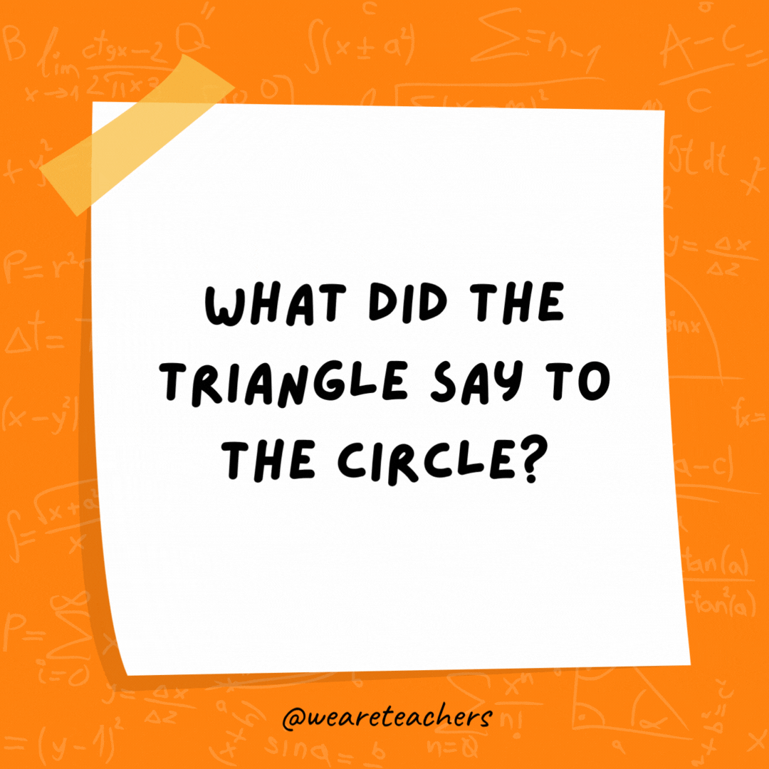 What did the triangle say to the circle? You’re pointless.- math jokes